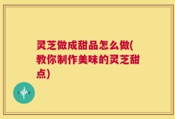 灵芝做成甜品怎么做(教你制作美味的灵芝甜点)