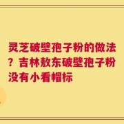 灵芝破壁孢子粉的做法？吉林敖东破壁孢子粉没有小看帽标