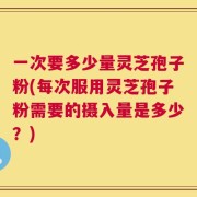 一次要多少量灵芝孢子粉(每次服用灵芝孢子粉需要的摄入量是多少？)