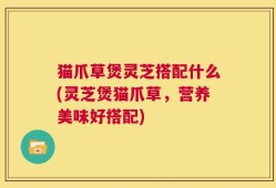 猫爪草煲灵芝搭配什么(灵芝煲猫爪草，营养美味好搭配)