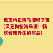 灵芝枸杞海马酒喝了硬(灵芝枸杞海马酒：畅饮健康养生的饮品)