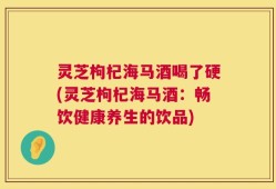 灵芝枸杞海马酒喝了硬(灵芝枸杞海马酒：畅饮健康养生的饮品)