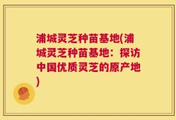 浦城灵芝种苗基地(浦城灵芝种苗基地：探访中国优质灵芝的原产地)