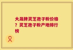 大晟牌灵芝孢子粉价格？灵芝孢子粉产地排行榜