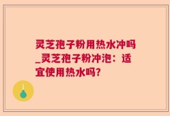 灵芝孢子粉用热水冲吗_灵芝孢子粉冲泡：适宜使用热水吗？