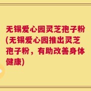 无锡爱心园灵芝孢子粉(无锡爱心园推出灵芝孢子粉，有助改善身体健康)