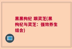 黑黑枸杞 跟灵芝(黑枸杞与灵芝：强效养生组合)