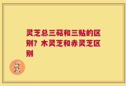 灵芝总三萜和三贴的区别？木灵芝和赤灵芝区别