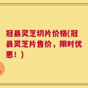 冠县灵芝切片价格(冠县灵芝片售价，限时优惠！)
