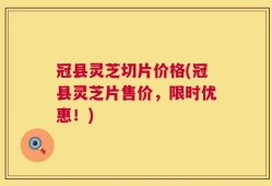 冠县灵芝切片价格(冠县灵芝片售价，限时优惠！)