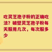吃灵芝孢子粉的正确吃法？破壁灵芝孢子粉每天服用几次，每次服多少
