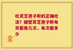 吃灵芝孢子粉的正确吃法？破壁灵芝孢子粉每天服用几次，每次服多少