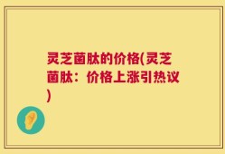 灵芝菌肽的价格(灵芝菌肽：价格上涨引热议)