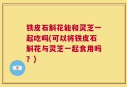 铁皮石斛花能和灵芝一起吃吗(可以将铁皮石斛花与灵芝一起食用吗？)