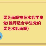 灵芝面膜推荐水乳学生党(推荐适合学生党的灵芝水乳面膜)