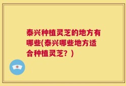 泰兴种植灵芝的地方有哪些(泰兴哪些地方适合种植灵芝？)