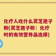 化疗人吃什么灵芝孢子粉(灵芝孢子粉：化疗时的有效营养品选择)