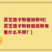 灵芝孢子粉报纸粉对(灵芝孢子粉和报纸粉有着什么不同？)