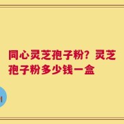 同心灵芝孢子粉？灵芝孢子粉多少钱一盒