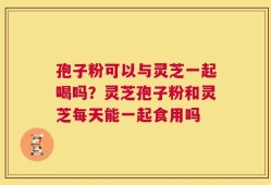 孢子粉可以与灵芝一起喝吗？灵芝孢子粉和灵芝每天能一起食用吗