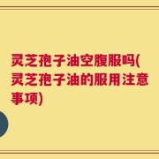 灵芝孢子油空腹服吗(灵芝孢子油的服用注意事项)