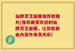 仙牌灵芝面膜推荐款图片(推荐最受欢迎的仙牌灵芝面膜，让你肌肤由内而外焕发光彩)