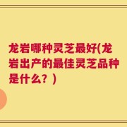 龙岩哪种灵芝最好(龙岩出产的最佳灵芝品种是什么？)