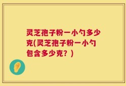 灵芝孢子粉一小勺多少克(灵芝孢子粉一小勺包含多少克？)