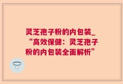灵芝孢子粉的内包装_“高效保健：灵芝孢子粉的内包装全面解析”