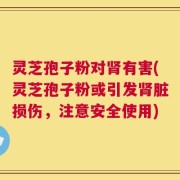 灵芝孢子粉对肾有害(灵芝孢子粉或引发肾脏损伤，注意安全使用)