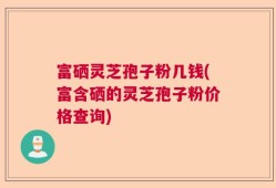 富硒灵芝孢子粉几钱(富含硒的灵芝孢子粉价格查询)