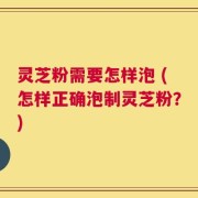 灵芝粉需要怎样泡 (怎样正确泡制灵芝粉？)