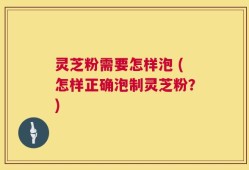 灵芝粉需要怎样泡 (怎样正确泡制灵芝粉？)