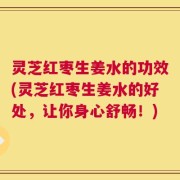 灵芝红枣生姜水的功效(灵芝红枣生姜水的好处，让你身心舒畅！)