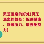 灵芝温泉的好处(灵芝温泉的益处：促进健康、舒缓压力、增强免疫力)