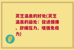 灵芝温泉的好处(灵芝温泉的益处：促进健康、舒缓压力、增强免疫力)