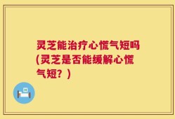 灵芝能治疗心慌气短吗(灵芝是否能缓解心慌气短？)