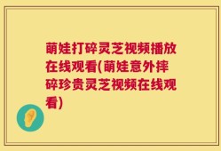 萌娃打碎灵芝视频播放在线观看(萌娃意外摔碎珍贵灵芝视频在线观看)