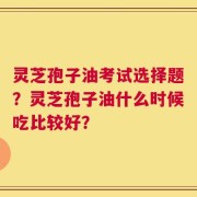 灵芝孢子油考试选择题？灵芝孢子油什么时候吃比较好？