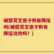 破壁灵芝孢子粉能降压吗(破壁灵芝孢子粉有降压功效吗？)