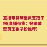 直播带货破壁灵芝孢子粉(直播带货：畅销破壁灵芝孢子粉推荐)