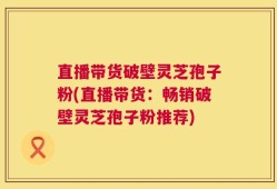 直播带货破壁灵芝孢子粉(直播带货：畅销破壁灵芝孢子粉推荐)