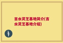 吉水灵芝基地简介(吉水灵芝基地介绍)