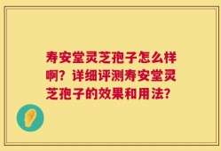 寿安堂灵芝孢子怎么样啊？详细评测寿安堂灵芝孢子的效果和用法？