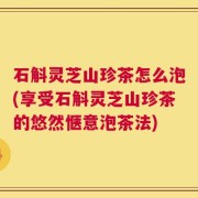 石斛灵芝山珍茶怎么泡(享受石斛灵芝山珍茶的悠然惬意泡茶法)