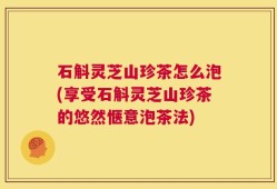 石斛灵芝山珍茶怎么泡(享受石斛灵芝山珍茶的悠然惬意泡茶法)