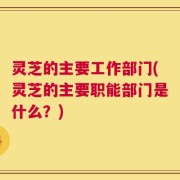 灵芝的主要工作部门(灵芝的主要职能部门是什么？)