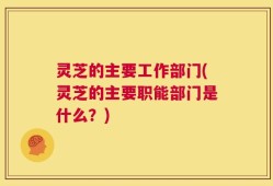 灵芝的主要工作部门(灵芝的主要职能部门是什么？)