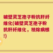 破壁灵芝孢子粉抗肝纤维化(破壁灵芝孢子粉抗肝纤维化，祛除病根!)