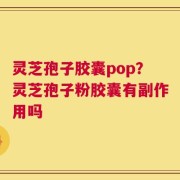 灵芝孢子胶囊pop？灵芝孢子粉胶囊有副作用吗